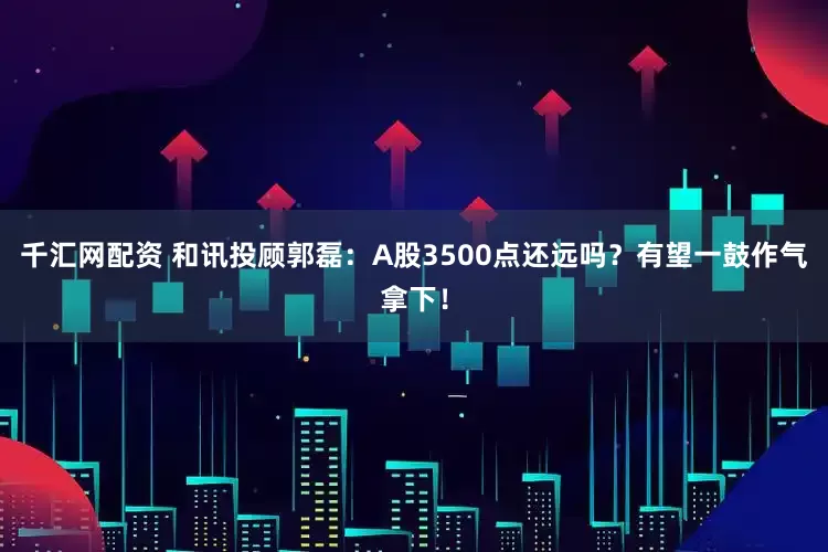 千汇网配资 和讯投顾郭磊：A股3500点还远吗？有望一鼓作气拿下！