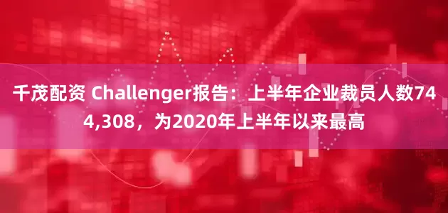 千茂配资 Challenger报告：上半年企业裁员人数744,308，为2020年上半年以来最高