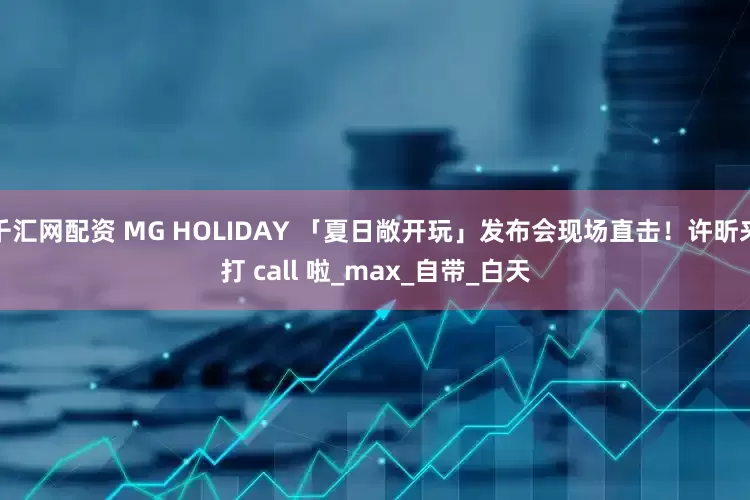 千汇网配资 MG HOLIDAY 「夏日敞开玩」发布会现场直击！许昕来打 call 啦_max_自带_白天