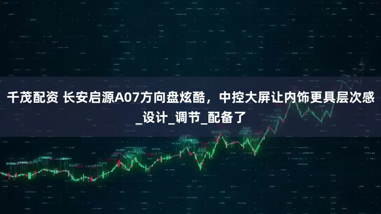 千茂配资 长安启源A07方向盘炫酷，中控大屏让内饰更具层次感_设计_调节_配备了