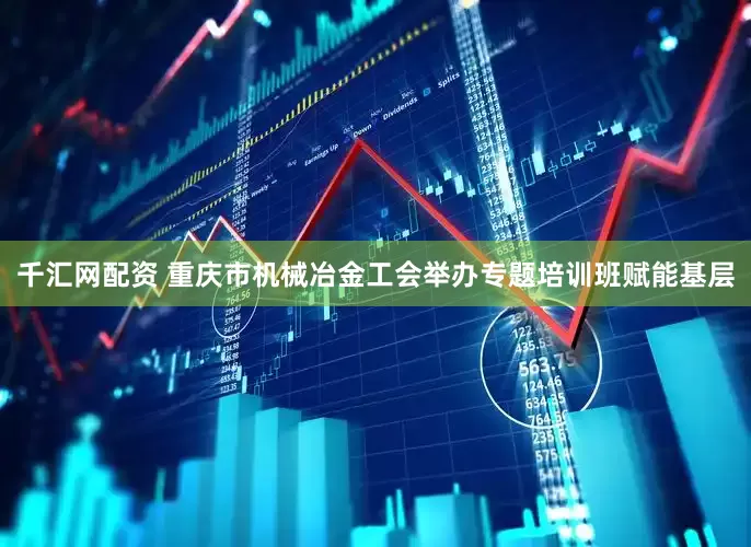 千汇网配资 重庆市机械冶金工会举办专题培训班赋能基层