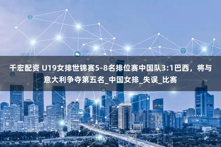 千宏配资 U19女排世锦赛5-8名排位赛中国队3:1巴西，将与意大利争夺第五名_中国女排_失误_比赛