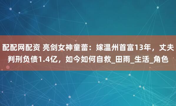 配配网配资 亮剑女神童蕾：嫁温州首富13年，丈夫判刑负债1.4亿，如今如何自救_田雨_生活_角色