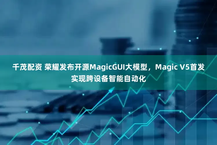 千茂配资 荣耀发布开源MagicGUI大模型，Magic V5首发实现跨设备智能自动化