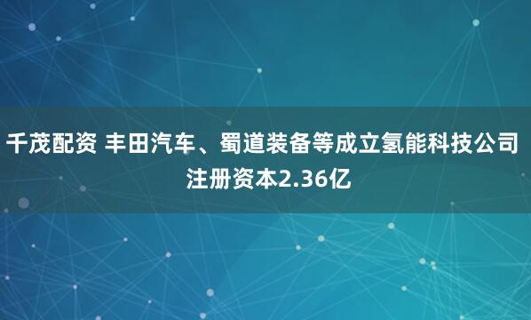 千茂配资 丰田汽车、蜀道装备等成立氢能科技公司  注册资本2.36亿