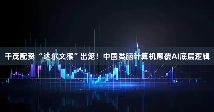 千茂配资 “达尔文猴”出笼！中国类脑计算机颠覆AI底层逻辑
