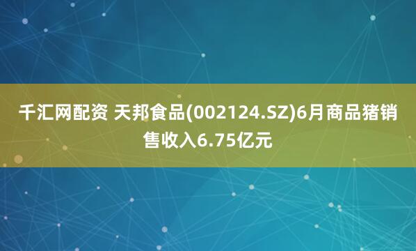 千汇网配资 天邦食品(002124.SZ)6月商品猪销售收入6.75亿元