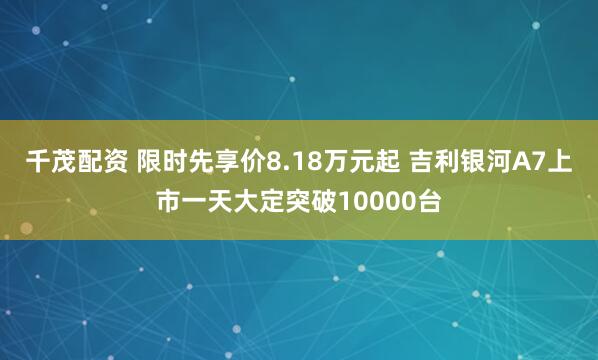 千茂配资 限时先享价8.18万元起 吉利银河A7上市一天大定突破10000台