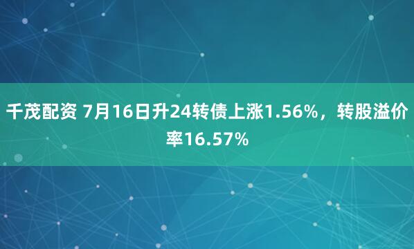 千茂配资 7月16日升24转债上涨1.56%，转股溢价率16.57%