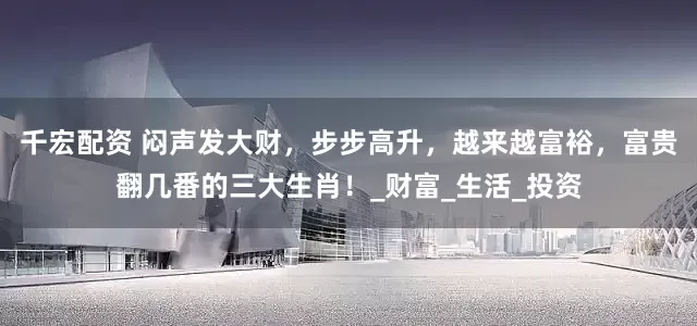 千宏配资 闷声发大财，步步高升，越来越富裕，富贵翻几番的三大生肖！_财富_生活_投资