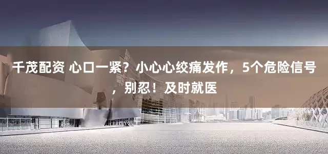 千茂配资 心口一紧？小心心绞痛发作，5个危险信号，别忍！及时就医