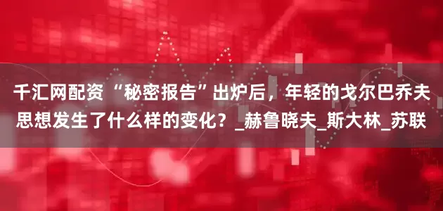 千汇网配资 “秘密报告”出炉后，年轻的戈尔巴乔夫思想发生了什么样的变化？_赫鲁晓夫_斯大林_苏联