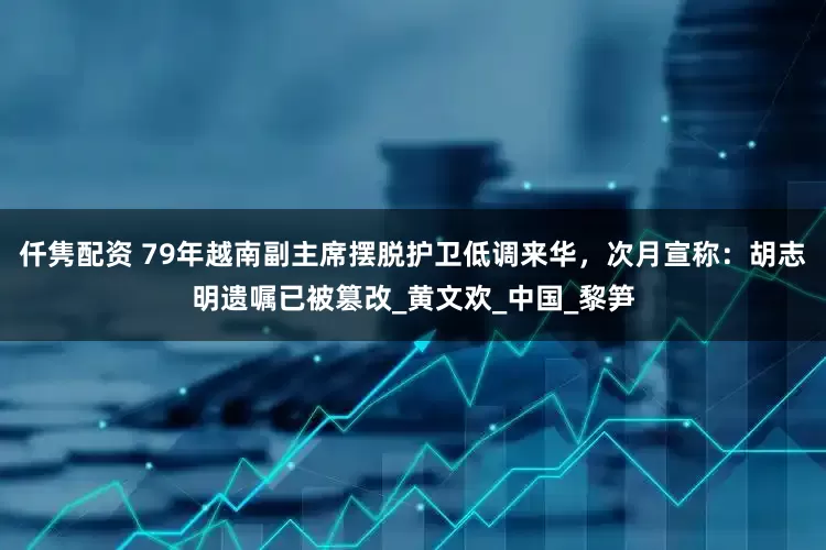 仟隽配资 79年越南副主席摆脱护卫低调来华，次月宣称：胡志明遗嘱已被篡改_黄文欢_中国_黎笋