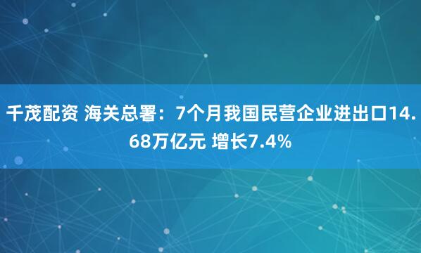 千茂配资 海关总署：7个月我国民营企业进出口14.68万亿元 增长7.4%