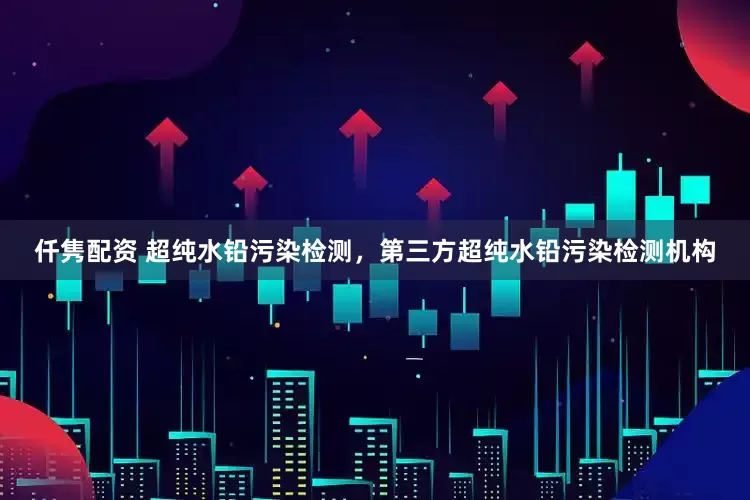 仟隽配资 超纯水铅污染检测，第三方超纯水铅污染检测机构