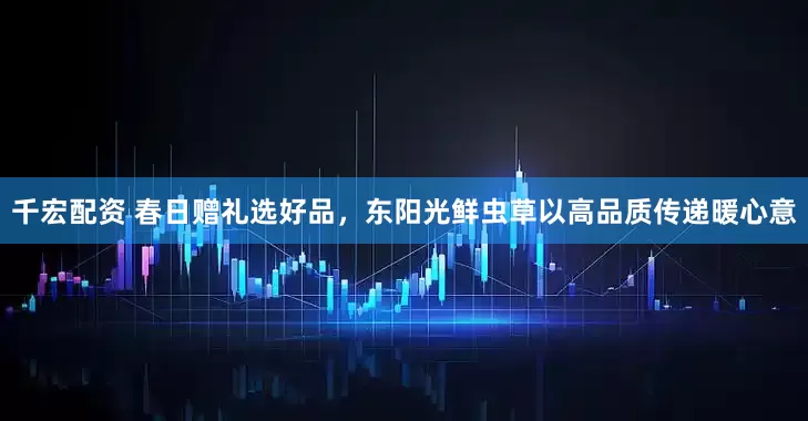 千宏配资 春日赠礼选好品，东阳光鲜虫草以高品质传递暖心意